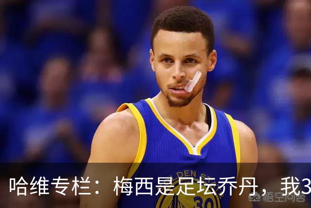 哈维专栏：梅西是足坛乔丹，我39岁已在卡塔尔但他仍那么出色